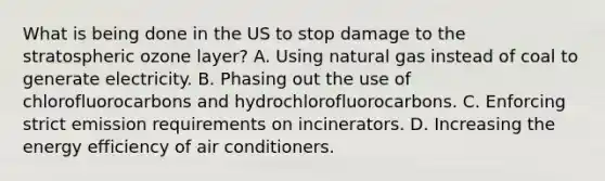 What is being done in the US to stop damage to the stratospheric ozone layer? A. Using natural gas instead of coal to generate electricity. B. Phasing out the use of chlorofluorocarbons and hydrochlorofluorocarbons. C. Enforcing strict emission requirements on incinerators. D. Increasing the energy efficiency of air conditioners.