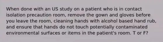 When done with an US study on a patient who is in contact isolation precaution room, remove the gown and gloves before you leave the room, cleaning hands with alcohol based hand rub, and ensure that hands do not touch potentially contaminated environmental surfaces or items in the patient's room. T or F?