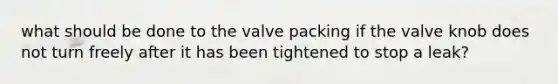 what should be done to the valve packing if the valve knob does not turn freely after it has been tightened to stop a leak?