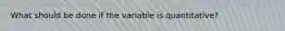 What should be done if the variable is quantitative?