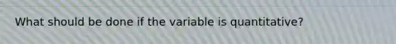 What should be done if the variable is quantitative?