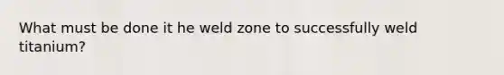 What must be done it he weld zone to successfully weld titanium?