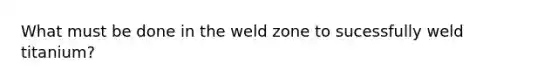 What must be done in the weld zone to sucessfully weld titanium?