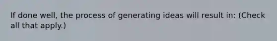 If done well, the process of generating ideas will result in: (Check all that apply.)