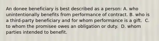 An donee beneficiary is best described as a person:​ ​A. who unintentionally benefits from performance of contract. B. who is a third-party beneficiary and for whom performance is a gift. ​ C. to whom the promisee owes an obligation or duty. ​ D. whom parties intended to benefit.