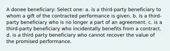 A donee beneficiary: Select one: a. is a third-party beneficiary to whom a gift of the contracted performance is given. b. is a third-party beneficiary who is no longer a part of an agreement. c. is a third-party beneficiary who incidentally benefits from a contract. d. is a third party beneficiary who cannot recover the value of the promised performance.