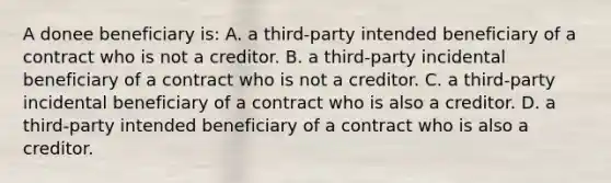 A donee beneficiary is: A. a third-party intended beneficiary of a contract who is not a creditor. B. a third-party incidental beneficiary of a contract who is not a creditor. C. a third-party incidental beneficiary of a contract who is also a creditor. D. a third-party intended beneficiary of a contract who is also a creditor.