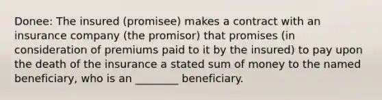 Donee: The insured (promisee) makes a contract with an insurance company (the promisor) that promises (in consideration of premiums paid to it by the insured) to pay upon the death of the insurance a stated sum of money to the named beneficiary, who is an ________ beneficiary.