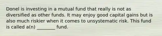 Donel is investing in a mutual fund that really is not as diversified as other funds. It may enjoy good capital gains but is also much riskier when it comes to unsystematic risk. This fund is called a(n) ________ fund.