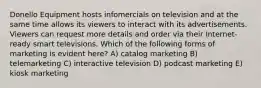 Donello Equipment hosts infomercials on television and at the same time allows its viewers to interact with its advertisements. Viewers can request more details and order via their Internet-ready smart televisions. Which of the following forms of marketing is evident here? A) catalog marketing B) telemarketing C) interactive television D) podcast marketing E) kiosk marketing