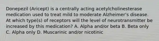 Donepezil (Aricept) is a centrally acting acetylcholinesterase medication used to treat mild to moderate Alzheimer's disease. At which type(s) of receptors will the level of neurotransmitter be increased by this medication? A. Alpha and/or beta B. Beta only C. Alpha only D. Muscarinic and/or nicotinic