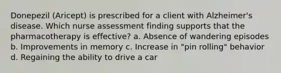 Donepezil (Aricept) is prescribed for a client with Alzheimer's disease. Which nurse assessment finding supports that the pharmacotherapy is effective? a. Absence of wandering episodes b. Improvements in memory c. Increase in "pin rolling" behavior d. Regaining the ability to drive a car