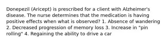 Donepezil (Aricept) is prescribed for a client with Alzheimer's disease. The nurse determines that the medication is having positive effects when what is observed? 1. Absence of wandering 2. Decreased progression of memory loss 3. Increase in "pin rolling" 4. Regaining the ability to drive a car