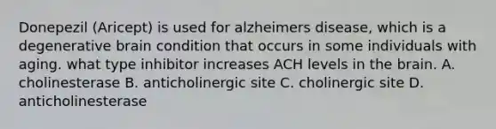 Donepezil (Aricept) is used for alzheimers disease, which is a degenerative brain condition that occurs in some individuals with aging. what type inhibitor increases ACH levels in the brain. A. cholinesterase B. anticholinergic site C. cholinergic site D. anticholinesterase