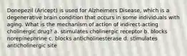 Donepezil (Aricept) is used for Alzheimers Disease, which is a degenerative brain condition that occurs in some individuals with aging. What is the mechanism of action of indirect-acting cholinergic drug? a. stimulates cholinergic receptor b. blocks norepinephrine c. blocks anticholinesterase d. stimulates anticholinergic site