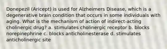 Donepezil (Aricept) is used for Alzheimers Disease, which is a degenerative brain condition that occurs in some individuals with aging. What is the mechanism of action of indirect-acting cholinergic drug? a. stimulates cholinergic receptor b. blocks norepinephrine c. blocks anticholinesterase d. stimulates anticholinergic site