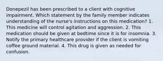 Donepezil has been prescribed to a client with cognitive impairment. Which statement by the family member indicates understanding of the nurse's instructions on this medication? 1. This medicine will control agitation and aggression. 2. This medication should be given at bedtime since it is for insomnia. 3. Notify the primary healthcare provider if the client is vomiting coffee ground material. 4. This drug is given as needed for confusion.