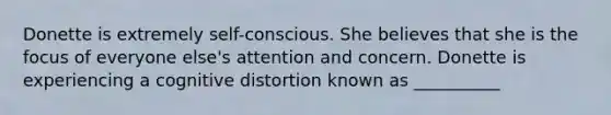 Donette is extremely self-conscious. She believes that she is the focus of everyone else's attention and concern. Donette is experiencing a cognitive distortion known as __________