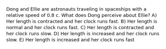 Dong and Ellie are astronauts traveling in spaceships with a relative speed of 0.8 c. What does Dong perceive about Ellie? A) Her length is contracted and her clock runs fast. B) Her length is normal and her clock runs fast. C) Her length is contracted and her clock runs slow. D) Her length is increased and her clock runs slow. E) Her length is increased and her clock runs fast