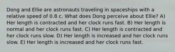 Dong and Ellie are astronauts traveling in spaceships with a relative speed of 0.8 c. What does Dong perceive about Ellie? A) Her length is contracted and her clock runs fast. B) Her length is normal and her clock runs fast. C) Her length is contracted and her clock runs slow. D) Her length is increased and her clock runs slow. E) Her length is increased and her clock runs fast.