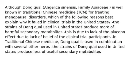 Although Dong quai (Angelica sinensis, Family Apiaceae ) is well known in traditional Chinese medicine (TCM) for treating menopausal disorders, which of the following reasons best explain why it failed in clinical trials in the United States? -the strains of Dong quai used in United states produce more of harmful secondary metabolites -this is due to lack of the placebo effect due to lack of belief of the clinical trial participants -in Traditional Chinese medicine, Dong quai is used in combination with several other herbs -the strains of Dong quai used in United states produce less of useful secondary metabolites