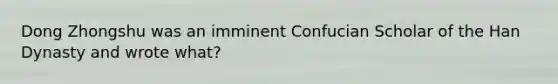 Dong Zhongshu was an imminent Confucian Scholar of the Han Dynasty and wrote what?