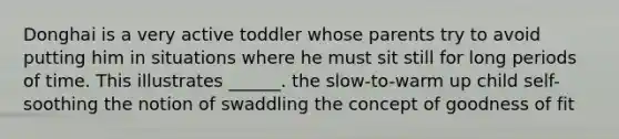 Donghai is a very active toddler whose parents try to avoid putting him in situations where he must sit still for long periods of time. This illustrates ______. the slow-to-warm up child self-soothing the notion of swaddling the concept of goodness of fit