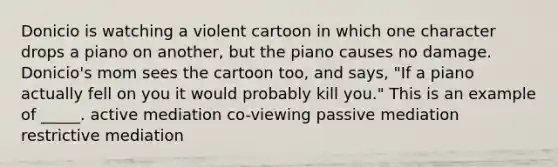 Donicio is watching a violent cartoon in which one character drops a piano on another, but the piano causes no damage. Donicio's mom sees the cartoon too, and says, "If a piano actually fell on you it would probably kill you." This is an example of _____. active mediation co-viewing passive mediation restrictive mediation