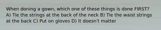 When doning a gown, which one of these things is done FIRST? A) Tie the strings at the back of the neck B) Tie the waist strings at the back C) Put on gloves D) It doesn't matter