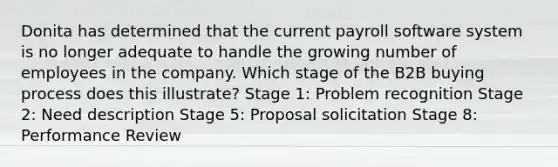 Donita has determined that the current payroll software system is no longer adequate to handle the growing number of employees in the company. Which stage of the B2B buying process does this illustrate? Stage 1: Problem recognition Stage 2: Need description Stage 5: Proposal solicitation Stage 8: Performance Review