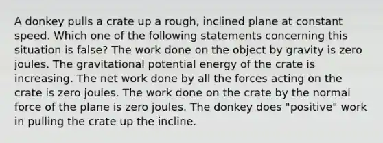 A donkey pulls a crate up a rough, inclined plane at constant speed. Which one of the following statements concerning this situation is false? The work done on the object by gravity is zero joules. The gravitational potential energy of the crate is increasing. The net work done by all the forces acting on the crate is zero joules. The work done on the crate by the normal force of the plane is zero joules. The donkey does "positive" work in pulling the crate up the incline.