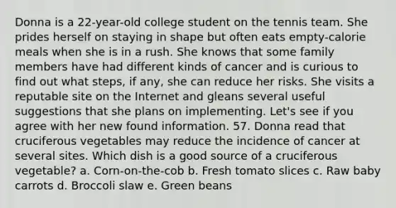 Donna is a 22-year-old college student on the tennis team. She prides herself on staying in shape but often eats empty-calorie meals when she is in a rush. She knows that some family members have had different kinds of cancer and is curious to find out what steps, if any, she can reduce her risks. She visits a reputable site on the Internet and gleans several useful suggestions that she plans on implementing. Let's see if you agree with her new found information. 57. Donna read that cruciferous vegetables may reduce the incidence of cancer at several sites. Which dish is a good source of a cruciferous vegetable? a. Corn-on-the-cob b. Fresh tomato slices c. Raw baby carrots d. Broccoli slaw e. Green beans