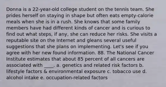 Donna is a 22-year-old college student on the tennis team. She prides herself on staying in shape but often eats empty-calorie meals when she is in a rush. She knows that some family members have had different kinds of cancer and is curious to find out what steps, if any, she can reduce her risks. She visits a reputable site on the Internet and gleans several useful suggestions that she plans on implementing. Let's see if you agree with her new found information. 88. The National Cancer Institute estimates that about 85 percent of all cancers are associated with ____. a. genetics and related risk factors b. lifestyle factors & environmental exposure c. tobacco use d. alcohol intake e. occupation-related factors