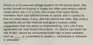 Donna is a 22-year-old college student on the tennis team. She prides herself on staying in shape but often eats empty-calorie meals when she is in a rush. She knows that some family members have had different kinds of cancer and is curious to find out what steps, if any, she can reduce her risks. She visits a reputable site on the Internet and gleans several useful suggestions that she plans on implementing. Let's see if you agree with her new found information. 72. Donna can lower her risk of skin cancer by consuming foods high in beta-carotene such as _____. a. cucumbers b. apples c. cantaloupe d. bananas e. avocados