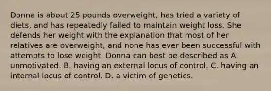 Donna is about 25 pounds overweight, has tried a variety of diets, and has repeatedly failed to maintain weight loss. She defends her weight with the explanation that most of her relatives are overweight, and none has ever been successful with attempts to lose weight. Donna can best be described as A. unmotivated. B. having an external locus of control. C. having an internal locus of control. D. a victim of genetics.