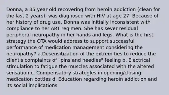 Donna, a 35-year-old recovering from heroin addiction (clean for the last 2 years), was diagnosed with HIV at age 27. Because of her history of drug use, Donna was initially inconsistent with compliance to her ART regimen. She has sever residual peripheral neuropathy in her hands and legs. What is the first strategy the OTA would address to support successful performance of medication management considering the neuropathy? a.Desensitization of the extremities to reduce the client's complaints of "pins and needles" feeling b. Electrical stimulation to fatigue the muscles associated with the altered sensation c. Compensatory strategles in opening/closing medication bottles d. Education regarding heroin addiction and its social implications