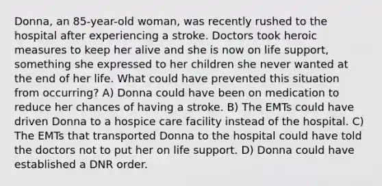 Donna, an 85-year-old woman, was recently rushed to the hospital after experiencing a stroke. Doctors took heroic measures to keep her alive and she is now on life support, something she expressed to her children she never wanted at the end of her life. What could have prevented this situation from occurring? A) Donna could have been on medication to reduce her chances of having a stroke. B) The EMTs could have driven Donna to a hospice care facility instead of the hospital. C) The EMTs that transported Donna to the hospital could have told the doctors not to put her on life support. D) Donna could have established a DNR order.