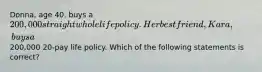 Donna, age 40, buys a 200,000 straight whole life policy. Her best friend, Kara, buys a200,000 20-pay life policy. Which of the following statements is correct?