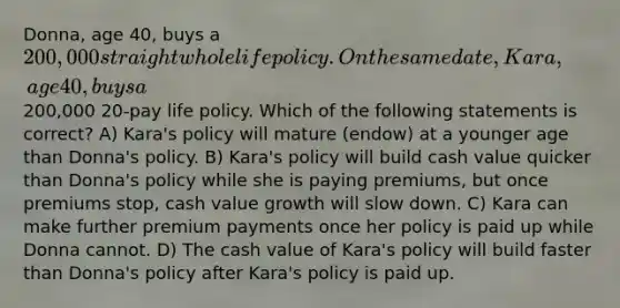 Donna, age 40, buys a 200,000 straight whole life policy. On the same date, Kara, age 40, buys a200,000 20-pay life policy. Which of the following statements is correct? A) Kara's policy will mature (endow) at a younger age than Donna's policy. B) Kara's policy will build cash value quicker than Donna's policy while she is paying premiums, but once premiums stop, cash value growth will slow down. C) Kara can make further premium payments once her policy is paid up while Donna cannot. D) The cash value of Kara's policy will build faster than Donna's policy after Kara's policy is paid up.