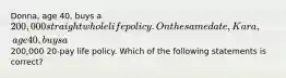 Donna, age 40, buys a 200,000 straight whole life policy. On the same date, Kara, age 40, buys a200,000 20-pay life policy. Which of the following statements is correct?