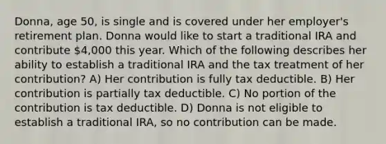 Donna, age 50, is single and is covered under her employer's retirement plan. Donna would like to start a traditional IRA and contribute 4,000 this year. Which of the following describes her ability to establish a traditional IRA and the tax treatment of her contribution? A) Her contribution is fully tax deductible. B) Her contribution is partially tax deductible. C) No portion of the contribution is tax deductible. D) Donna is not eligible to establish a traditional IRA, so no contribution can be made.