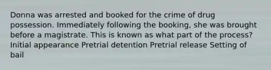 Donna was arrested and booked for the crime of drug possession. Immediately following the booking, she was brought before a magistrate. This is known as what part of the process? Initial appearance Pretrial detention Pretrial release Setting of bail