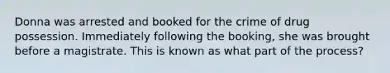 Donna was arrested and booked for the crime of drug possession. Immediately following the booking, she was brought before a magistrate. This is known as what part of the process?