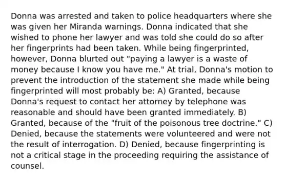 Donna was arrested and taken to police headquarters where she was given her Miranda warnings. Donna indicated that she wished to phone her lawyer and was told she could do so after her fingerprints had been taken. While being fingerprinted, however, Donna blurted out "paying a lawyer is a waste of money because I know you have me." At trial, Donna's motion to prevent the introduction of the statement she made while being fingerprinted will most probably be: A) Granted, because Donna's request to contact her attorney by telephone was reasonable and should have been granted immediately. B) Granted, because of the "fruit of the poisonous tree doctrine." C) Denied, because the statements were volunteered and were not the result of interrogation. D) Denied, because fingerprinting is not a critical stage in the proceeding requiring the assistance of counsel.