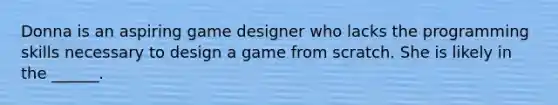 Donna is an aspiring game designer who lacks the programming skills necessary to design a game from scratch. She is likely in the ______.