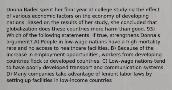 Donna Bader spent her final year at college studying the effect of various economic factors on the economy of developing nations. Based on the results of her study, she concluded that globalization does these countries more harm than good. 93) Which of the following statements, if true, strengthens Donna's argument? A) People in low-wage nations have a high mortality rate and no access to healthcare facilities. B) Because of the increase in employment opportunities, workers from developing countries flock to developed countries. C) Low-wage nations tend to have poorly developed transport and communication systems. D) Many companies take advantage of lenient labor laws by setting up facilities in low-income countries