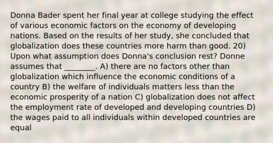 Donna Bader spent her final year at college studying the effect of various economic factors on the economy of developing nations. Based on the results of her study, she concluded that globalization does these countries more harm than good. 20) Upon what assumption does Donna's conclusion rest? Donne assumes that ________. A) there are no factors other than globalization which influence the economic conditions of a country B) the welfare of individuals matters less than the economic prosperity of a nation C) globalization does not affect the employment rate of developed and developing countries D) the wages paid to all individuals within developed countries are equal