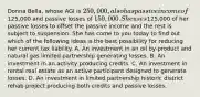 Donna Bella, whose AGI is 250,000, also has passive income of125,000 and passive losses of 150,000. She uses125,000 of her passive losses to offset the passive income and the rest is subject to suspension. She has come to you today to find out which of the following ideas is the best possibility for reducing her current tax liability. A. An investment in an oil by-product and natural gas limited partnership generating losses. B. An investment in an activity producing credits. C. An investment in rental real estate as an active participant designed to generate losses. D. An investment in limited partnership historic district rehab project producing both credits and passive losses.