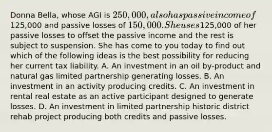 Donna Bella, whose AGI is 250,000, also has passive income of125,000 and passive losses of 150,000. She uses125,000 of her passive losses to offset the passive income and the rest is subject to suspension. She has come to you today to find out which of the following ideas is the best possibility for reducing her current tax liability. A. An investment in an oil by-product and natural gas limited partnership generating losses. B. An investment in an activity producing credits. C. An investment in rental real estate as an active participant designed to generate losses. D. An investment in limited partnership historic district rehab project producing both credits and passive losses.