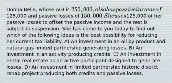 Donna Bella, whose AGI is 250,000, also has passive income of125,000 and passive losses of 150,000. She uses125,000 of her passive losses to offset the passive income and the rest is subject to suspension. She has come to you today to find out which of the following ideas is the best possibility for reducing her current tax liability. A) An investment in an oil by-product and natural gas limited partnership generating losses. B) An investment in an activity producing credits. C) An investment in rental real estate as an active participant designed to generate losses. D) An investment in limited partnership historic district rehab project producing both credits and passive losses.